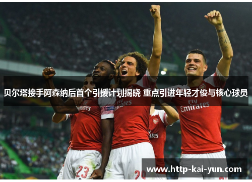 贝尔塔接手阿森纳后首个引援计划揭晓 重点引进年轻才俊与核心球员